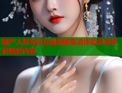 国产人妖专区在线视频高清体验尽享多彩精彩内容