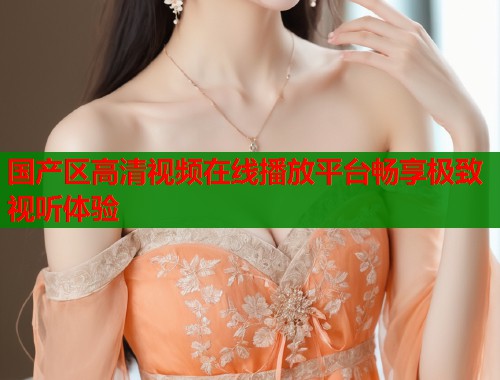 国产区高清视频在线播放平台畅享极致视听体验