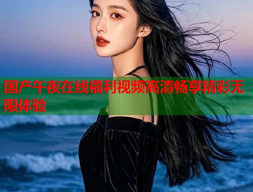 国产午夜在线福利视频高清畅享精彩无限体验