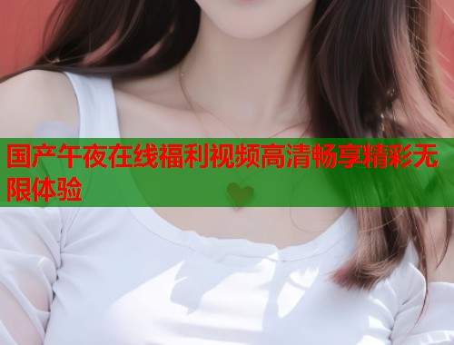 国产午夜在线福利视频高清畅享精彩无限体验