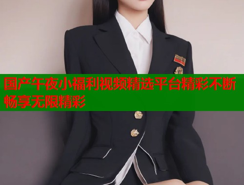 国产午夜小福利视频精选平台精彩不断畅享无限精彩
