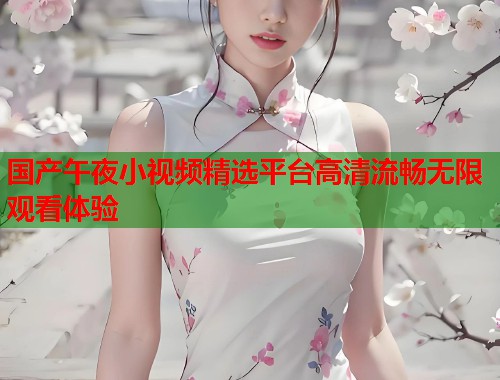国产午夜小视频精选平台高清流畅无限观看体验