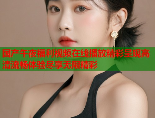 国产午夜福利视频在线播放精彩呈现高清流畅体验尽享无限精彩