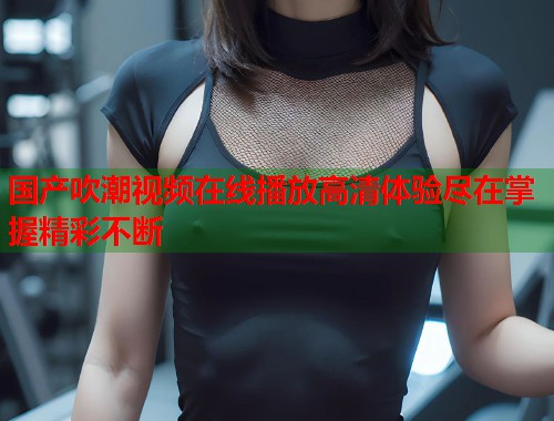 国产吹潮视频在线播放高清体验尽在掌握精彩不断
