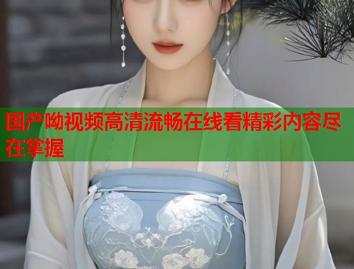 国产呦视频高清流畅在线看精彩内容尽在掌握