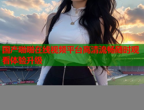 国产啪啪在线视频平台高清流畅随时观看体验升级