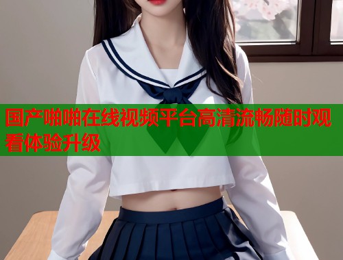 国产啪啪在线视频平台高清流畅随时观看体验升级