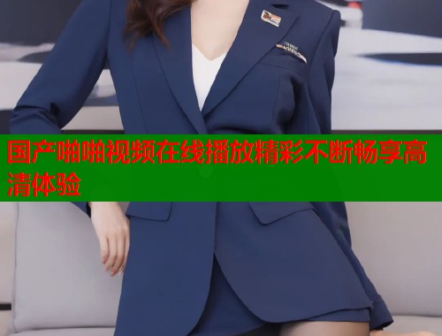 国产啪啪视频在线播放精彩不断畅享高清体验