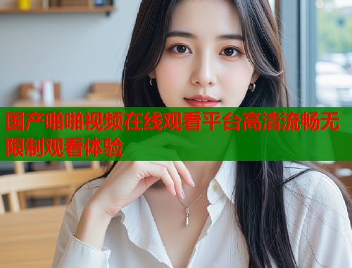 国产啪啪视频在线观看平台高清流畅无限制观看体验