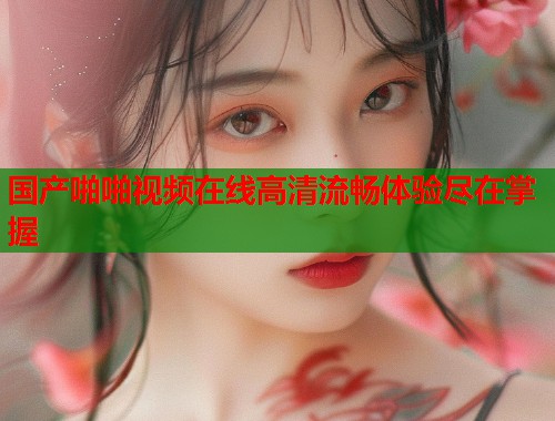 国产啪啪视频在线高清流畅体验尽在掌握
