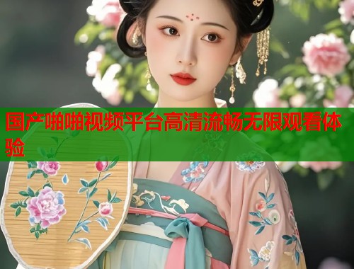 国产啪啪视频平台高清流畅无限观看体验