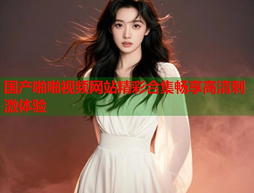 国产啪啪视频网站精彩合集畅享高清刺激体验
