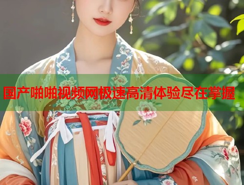国产啪啪视频网极速高清体验尽在掌握