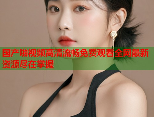 国产啪视频高清流畅免费观看全网最新资源尽在掌握