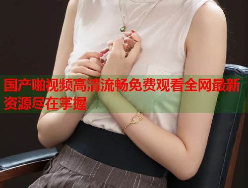 国产啪视频高清流畅免费观看全网最新资源尽在掌握