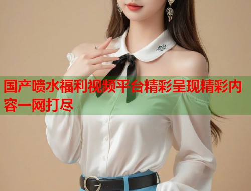 国产喷水福利视频平台精彩呈现精彩内容一网打尽