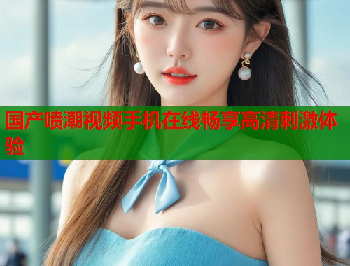 国产喷潮视频手机在线畅享高清刺激体验