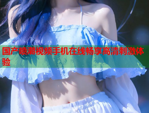 国产喷潮视频手机在线畅享高清刺激体验