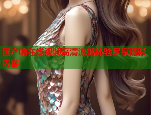 国产噜在线视频高清流畅体验尽享精彩内容