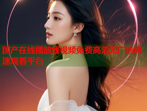 国产在线播放线视频免费高清无广告极速观看平台