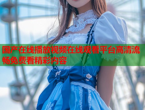 国产在线播放视频在线观看平台高清流畅免费看精彩内容