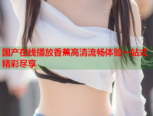 国产在线播放香蕉高清流畅体验一站式精彩尽享
