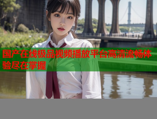 国产在线极品视频播放平台高清流畅体验尽在掌握