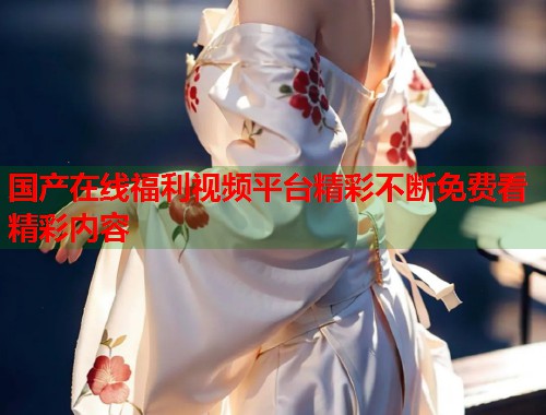 国产在线福利视频平台精彩不断免费看精彩内容
