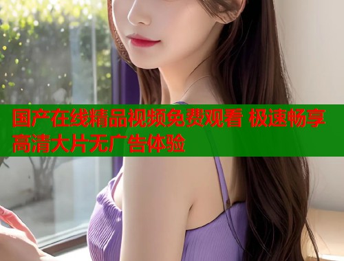 国产在线精品视频免费观看 极速畅享高清大片无广告体验