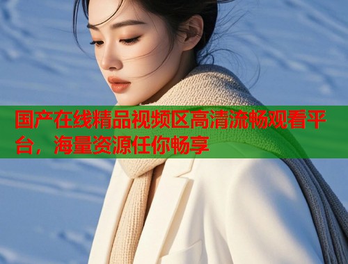 国产在线精品视频区高清流畅观看平台，海量资源任你畅享