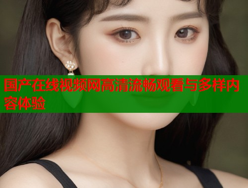 国产在线视频网高清流畅观看与多样内容体验