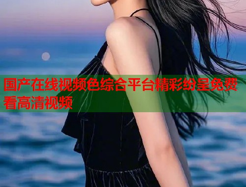 国产在线视频色综合平台精彩纷呈免费看高清视频