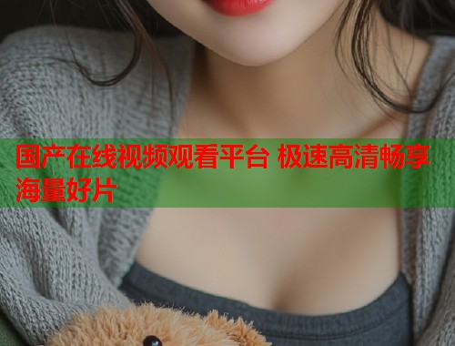国产在线视频观看平台 极速高清畅享海量好片