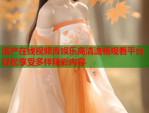 国产在线视频青娱乐高清流畅观看平台轻松享受多样精彩内容