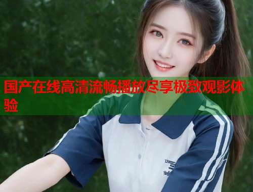 国产在线高清流畅播放尽享极致观影体验