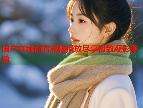 国产在线高清流畅播放尽享极致观影体验