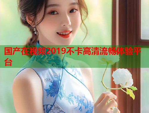 国产在视频2019不卡高清流畅体验平台