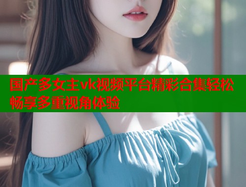 国产多女主vk视频平台精彩合集轻松畅享多重视角体验