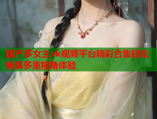 国产多女主vk视频平台精彩合集轻松畅享多重视角体验