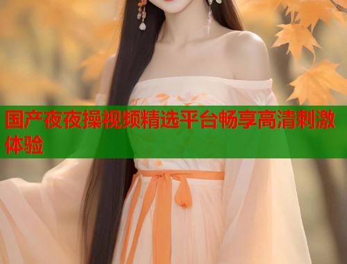 国产夜夜操视频精选平台畅享高清刺激体验