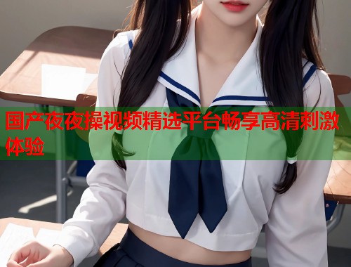 国产夜夜操视频精选平台畅享高清刺激体验