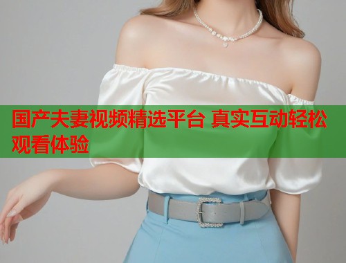 国产夫妻视频精选平台 真实互动轻松观看体验