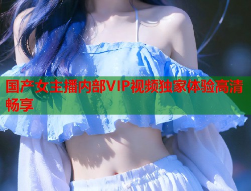 国产女主播内部VIP视频独家体验高清畅享