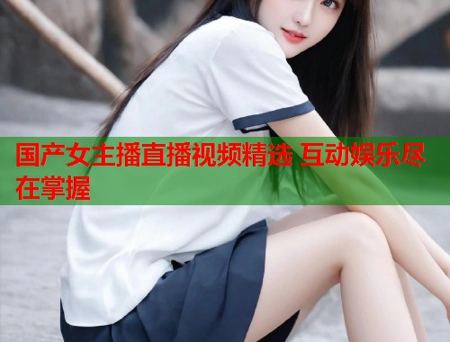 国产女主播直播视频精选 互动娱乐尽在掌握