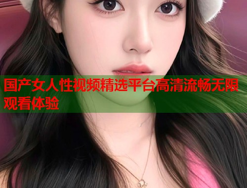 国产女人性视频精选平台高清流畅无限观看体验
