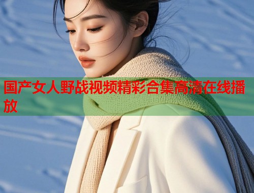 国产女人野战视频精彩合集高清在线播放