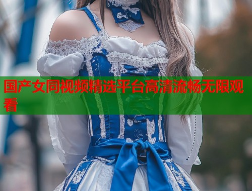 国产女同视频精选平台高清流畅无限观看