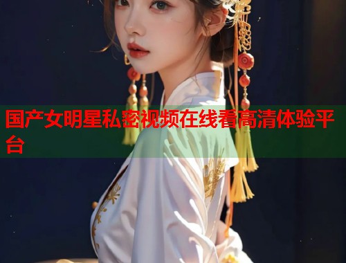 国产女明星私密视频在线看高清体验平台
