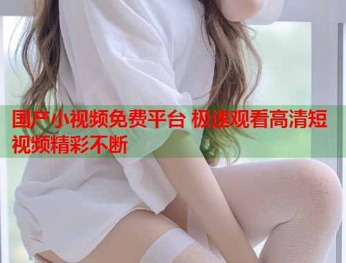 国产小视频免费平台 极速观看高清短视频精彩不断