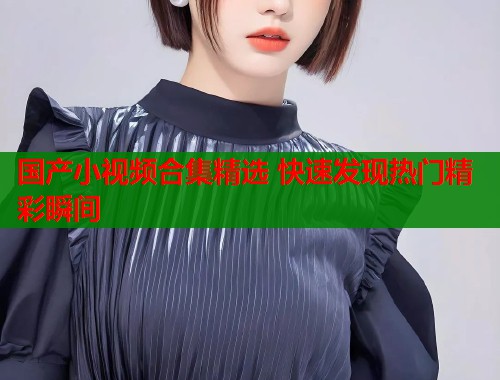 国产小视频合集精选 快速发现热门精彩瞬间